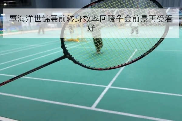 覃海洋世锦赛前转身效率回暖争金前景再受看好