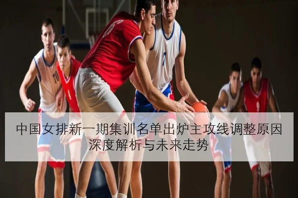 中国女排新一期集训名单出炉主攻线调整原因深度解析与未来走势